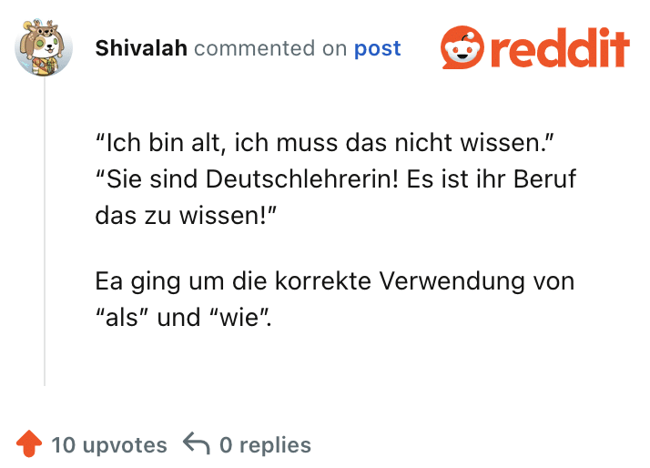 “Ich bin alt, ich muss das nicht wissen.” “Sie sind Deutschlehrerin! Es ist ihr Beruf das zu wissen!”

Ea ging um die korrekte Verwendung von “als” und “wie”.