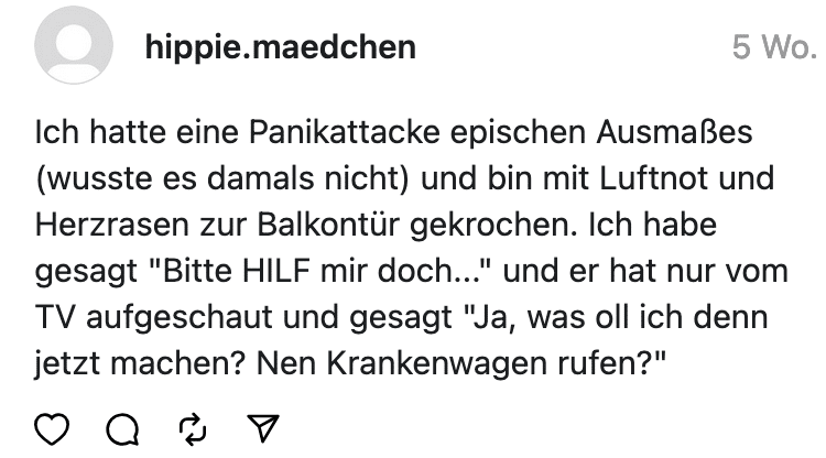 Ich hatte eine Panikattacke epischen Ausmaßes (wusste es damals nicht) und bin mit Luftnot und Herzrasen zur Balkontür gekrochen. Ich habe gesagt "Bitte HILF mir doch..." und er hat nur vom TV aufgeschaut und gesagt "Ja, was oll ich denn jetzt machen? Nen Krankenwagen rufen?" • Q