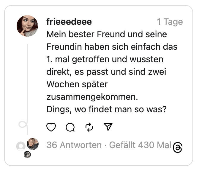 Mein bester Freund und seine Freundin haben sich einfach das 1. mal getroffen und wussten direkt, es passt und sind zwei Wochen später zusammengekommen.
Dings, wo findet man so was?