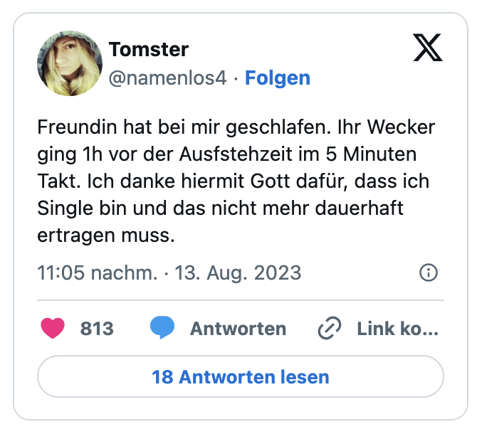 Freundin hat bei mir geschlafen. Ihr Wecker ging 1h vor der Ausfstehzeit im 5 Minuten Takt. Ich danke hiermit Gott dafür, dass ich Single bin und das nicht mehr dauerhaft ertragen muss.
